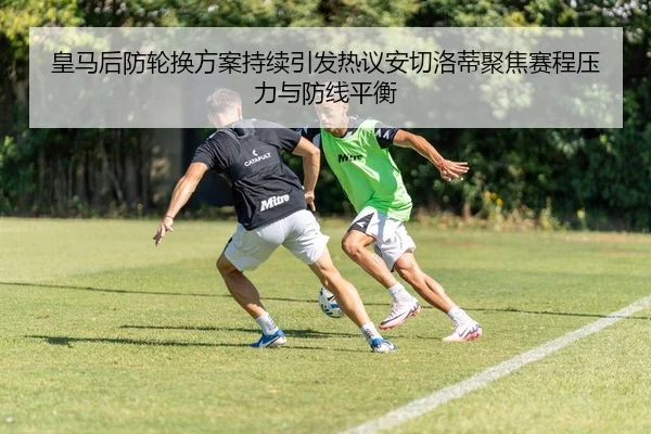 皇马后防轮换方案持续引发热议安切洛蒂聚焦赛程压力与防线平衡